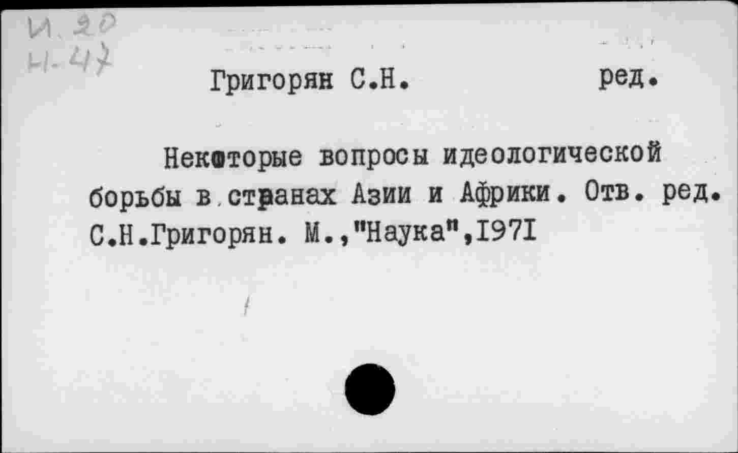 ﻿Григорян С.Н.	ред.
Некоторые вопросы идеологической борьбы в.странах Азии и Африки. Отв. ред. С.Н.Григорян. М.,"Наука",1971